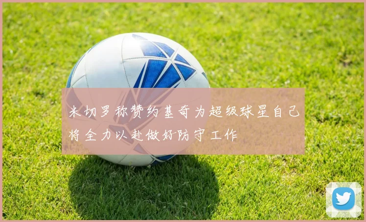 米切罗称赞约基奇为超级球星自己将全力以赴做好防守工作